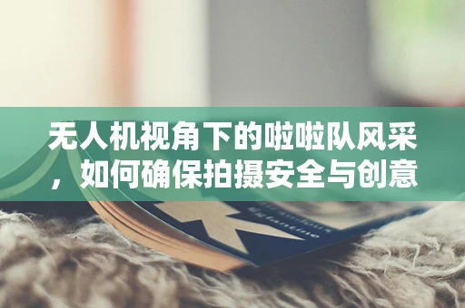 无人机视角下的啦啦队风采，如何确保拍摄安全与创意并重？