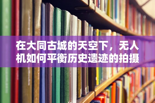 在大同古城的天空下，无人机如何平衡历史遗迹的拍摄与文物保护？