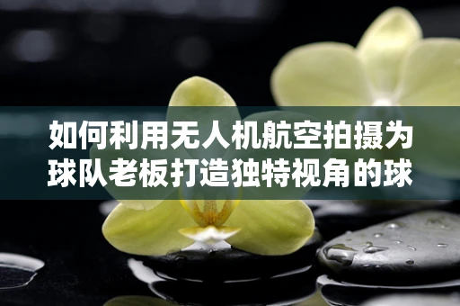 如何利用无人机航空拍摄为球队老板打造独特视角的球场宣传？