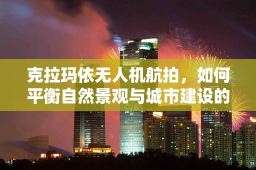 克拉玛依无人机航拍，如何平衡自然景观与城市建设的完美视角？