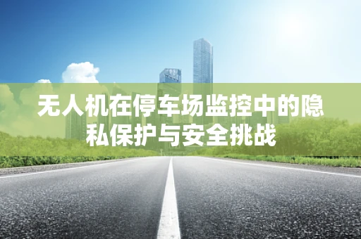 无人机在停车场监控中的隐私保护与安全挑战