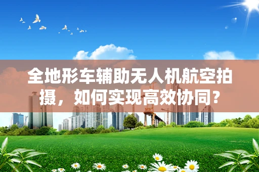 全地形车辅助无人机航空拍摄，如何实现高效协同？
