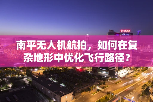南平无人机航拍，如何在复杂地形中优化飞行路径？