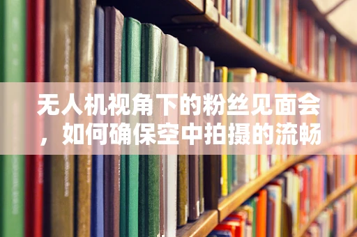 无人机视角下的粉丝见面会，如何确保空中拍摄的流畅与安全？
