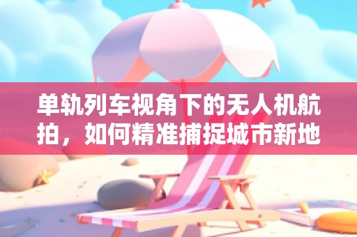 单轨列车视角下的无人机航拍，如何精准捕捉城市新地标？