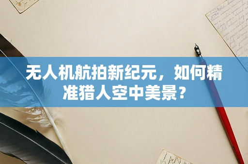 无人机航拍新纪元，如何精准猎人空中美景？