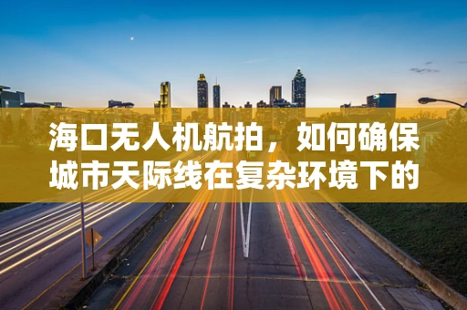 海口无人机航拍，如何确保城市天际线在复杂环境下的清晰捕捉？