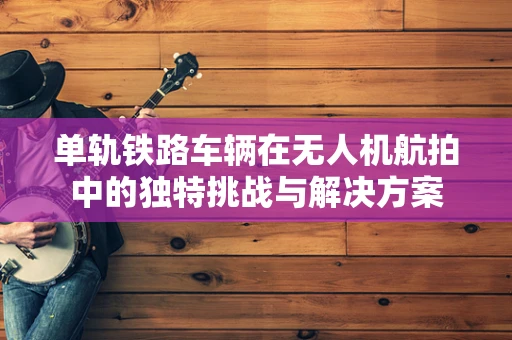 单轨铁路车辆在无人机航拍中的独特挑战与解决方案