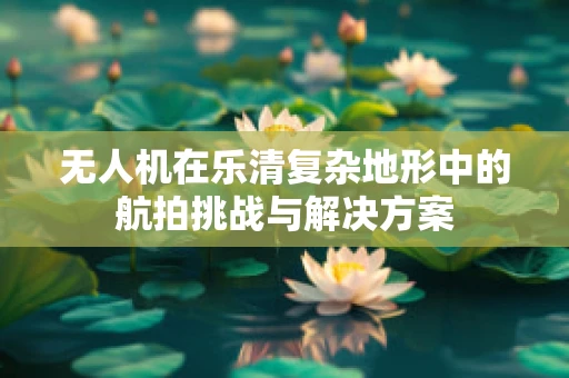 无人机在乐清复杂地形中的航拍挑战与解决方案