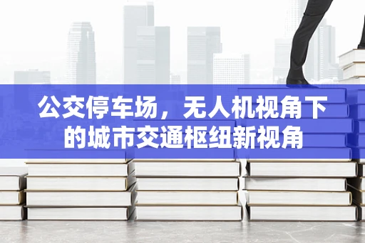 公交停车场，无人机视角下的城市交通枢纽新视角