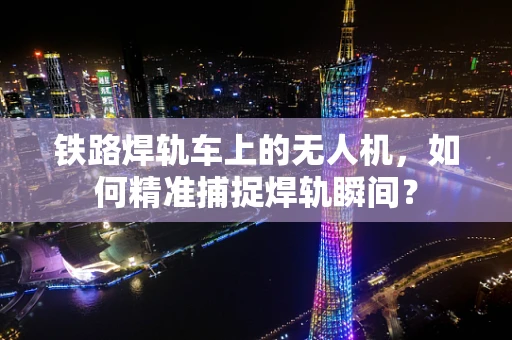 铁路焊轨车上的无人机，如何精准捕捉焊轨瞬间？