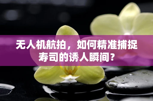 无人机航拍，如何精准捕捉寿司的诱人瞬间？