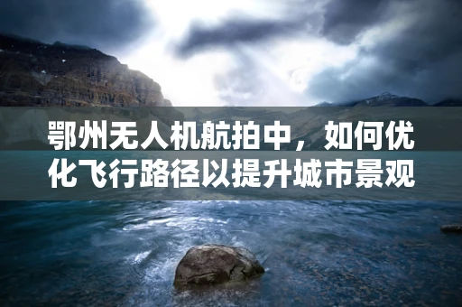 鄂州无人机航拍中，如何优化飞行路径以提升城市景观的展现？