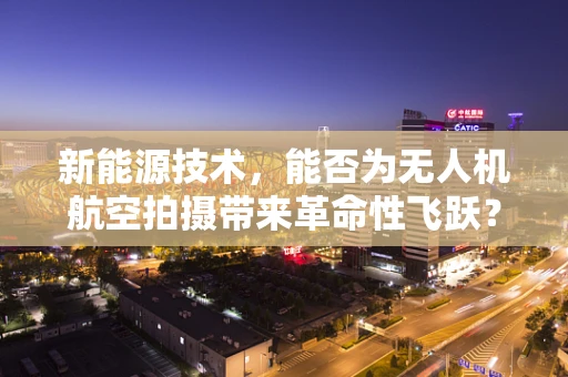 新能源技术，能否为无人机航空拍摄带来革命性飞跃？