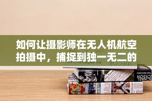 如何让摄影师在无人机航空拍摄中，捕捉到独一无二的视角？