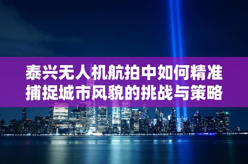 泰兴无人机航拍中如何精准捕捉城市风貌的挑战与策略？