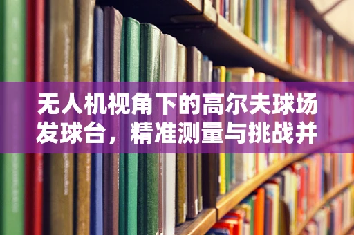 无人机视角下的高尔夫球场发球台，精准测量与挑战并存？