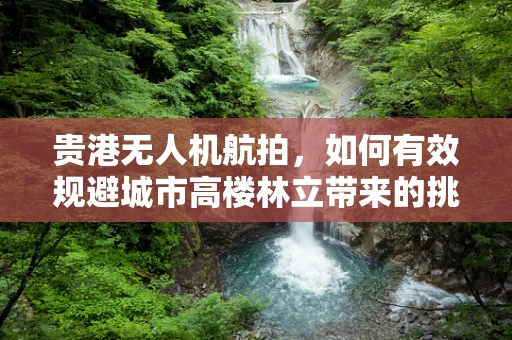 贵港无人机航拍，如何有效规避城市高楼林立带来的挑战？