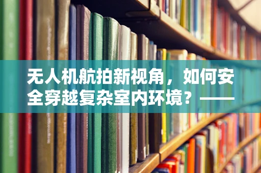 无人机航拍新视角，如何安全穿越复杂室内环境？——以梳妆台为例
