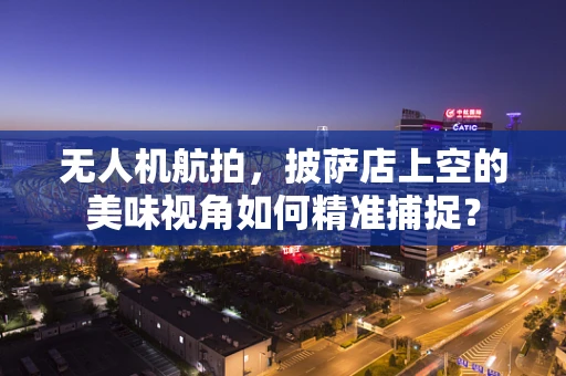 无人机航拍，披萨店上空的美味视角如何精准捕捉？