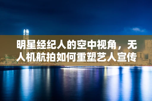 明星经纪人的空中视角，无人机航拍如何重塑艺人宣传策略？