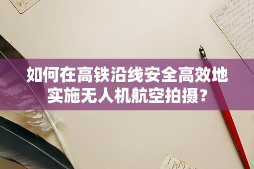 如何在高铁沿线安全高效地实施无人机航空拍摄？