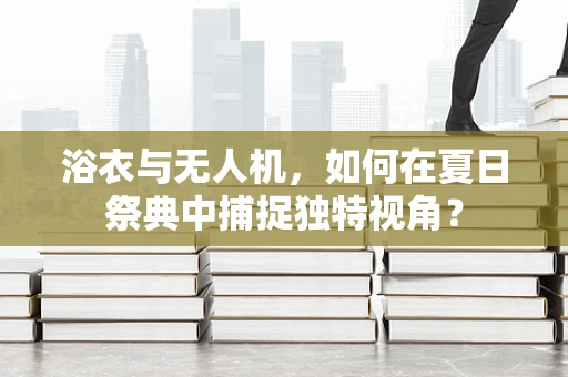 浴衣与无人机，如何在夏日祭典中捕捉独特视角？