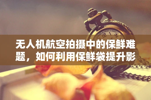 无人机航空拍摄中的保鲜难题，如何利用保鲜袋提升影像质量？