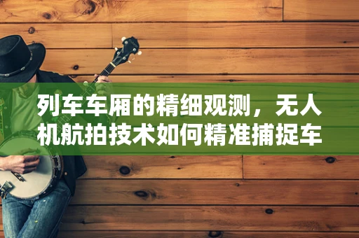 列车车厢的精细观测，无人机航拍技术如何精准捕捉车厢细节？
