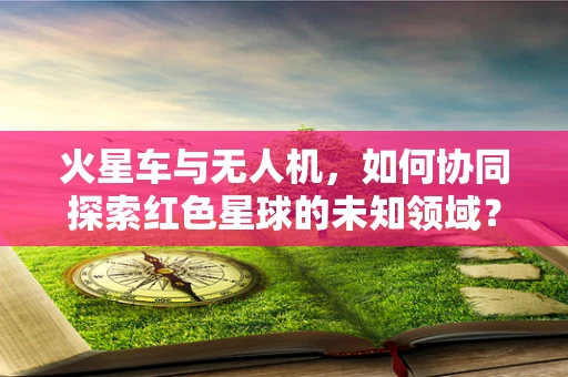 火星车与无人机，如何协同探索红色星球的未知领域？