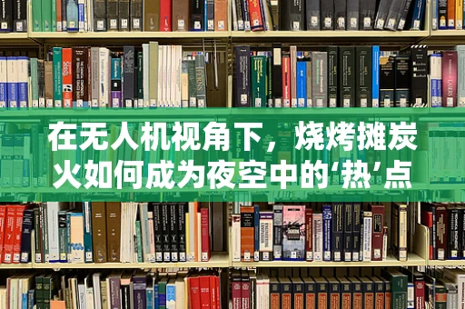 在无人机视角下，烧烤摊炭火如何成为夜空中的‘热’点？