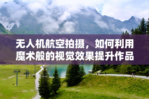无人机航空拍摄，如何利用魔术般的视觉效果提升作品吸引力？