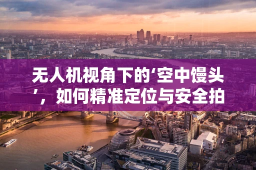 无人机视角下的‘空中馒头’，如何精准定位与安全拍摄？