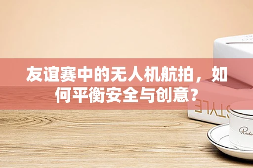 友谊赛中的无人机航拍，如何平衡安全与创意？