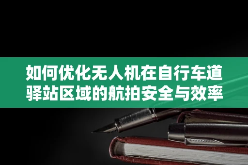 如何优化无人机在自行车道驿站区域的航拍安全与效率？
