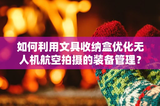 如何利用文具收纳盒优化无人机航空拍摄的装备管理？