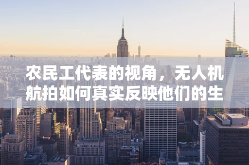 农民工代表的视角，无人机航拍如何真实反映他们的生活状态？