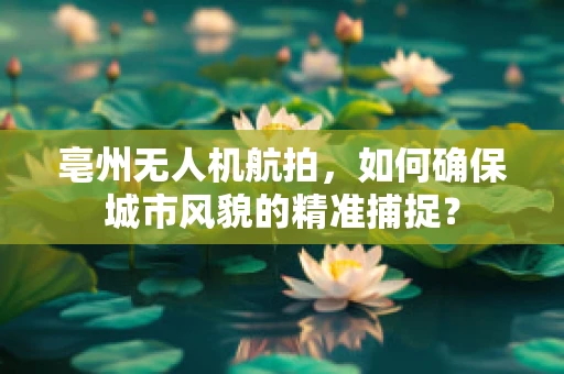亳州无人机航拍，如何确保城市风貌的精准捕捉？