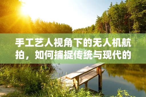 手工艺人视角下的无人机航拍，如何捕捉传统与现代的美妙融合？