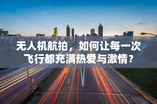 无人机航拍，如何让每一次飞行都充满热爱与激情？
