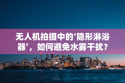 无人机拍摄中的‘隐形淋浴器’，如何避免水雾干扰？