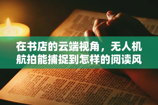 在书店的云端视角，无人机航拍能捕捉到怎样的阅读风景？