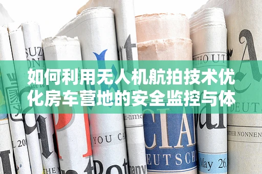 如何利用无人机航拍技术优化房车营地的安全监控与体验？