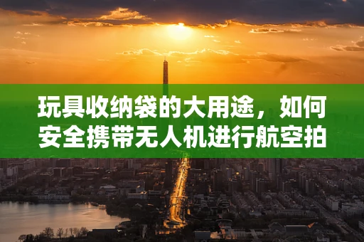 玩具收纳袋的大用途，如何安全携带无人机进行航空拍摄？