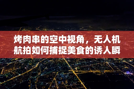 烤肉串的空中视角，无人机航拍如何捕捉美食的诱人瞬间？