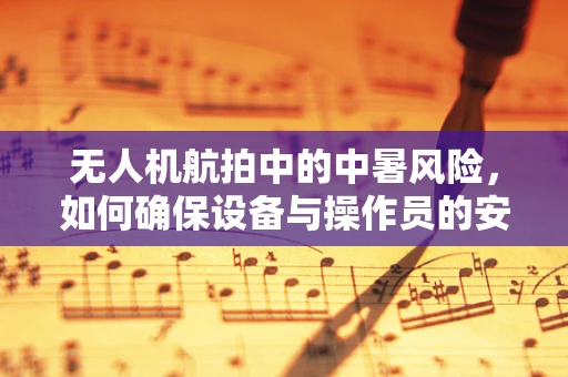 无人机航拍中的中暑风险，如何确保设备与操作员的安全？