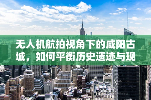 无人机航拍视角下的咸阳古城，如何平衡历史遗迹与现代发展的视觉呈现？