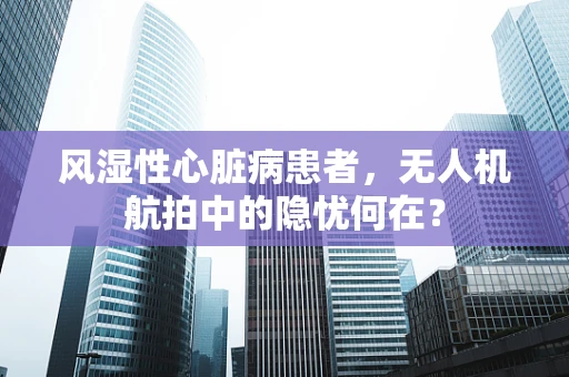 风湿性心脏病患者，无人机航拍中的隐忧何在？
