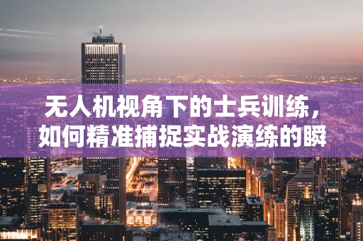 无人机视角下的士兵训练，如何精准捕捉实战演练的瞬间？