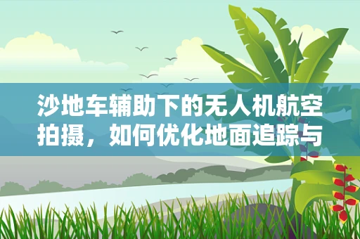 沙地车辅助下的无人机航空拍摄，如何优化地面追踪与稳定性？